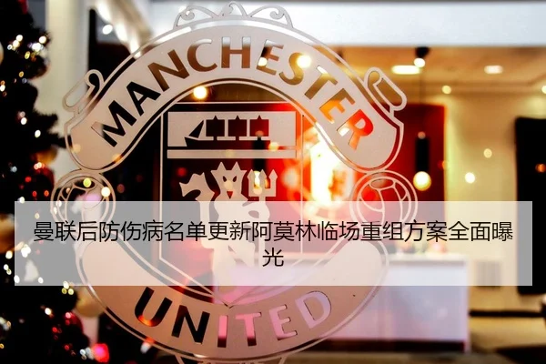 曼联后防伤病名单更新阿莫林临场重组方案全面曝光